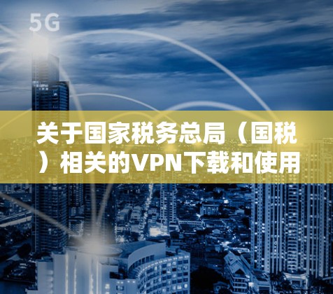 关于国家税务总局(国税)相关的VPN下载和使用,请务必注意以下重要信息