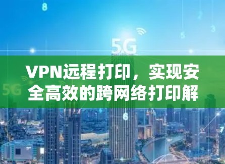 VPN远程打印,实现安全高效的跨网络打印解决方案