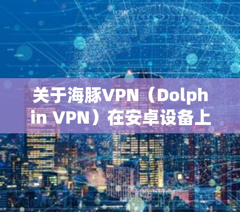 关于海豚VPN（Dolphin VPN）在安卓设备上的使用，以下是综合信息及注意事项