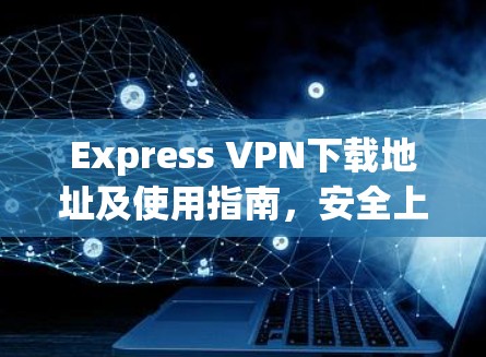 Express VPN下载地址及使用指南，安全上网的必备工具