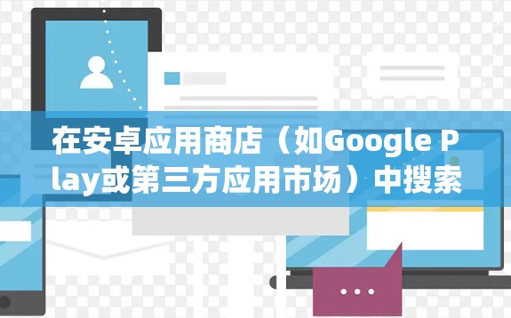 在安卓应用商店（如Google Play或第三方应用市场）中搜索VPN应用时，需注意以下几点