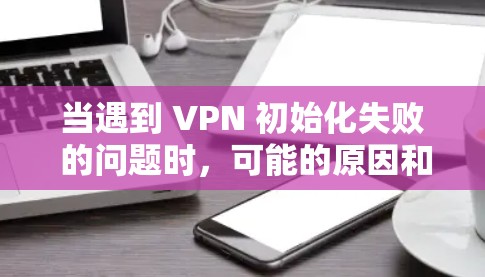 当遇到 VPN 初始化失败 的问题时，可能的原因和解决方法如下