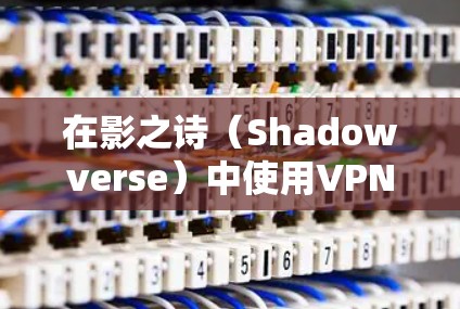 在影之诗（Shadowverse）中使用VPN遇到问题，可能是由以下原因及解决方法导致