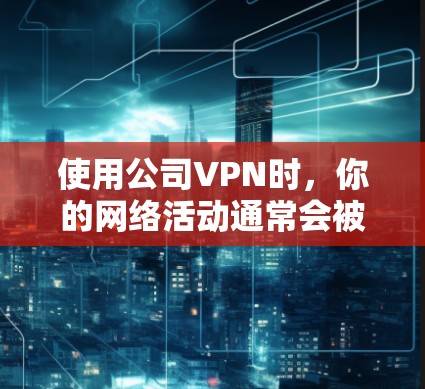 使用公司VPN时，你的网络活动通常会被监控或记录，这是企业常见的网络安全措施。以下是关键信息和应对建议