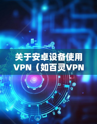 关于安卓设备使用VPN（如百灵VPN）的注意事项及建议